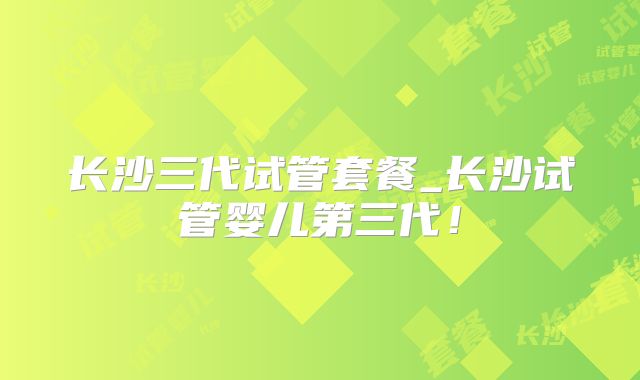 长沙三代试管套餐_长沙试管婴儿第三代!