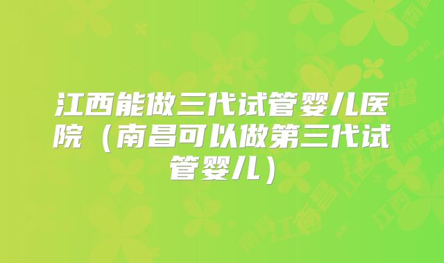 江西能做三代试管婴儿医院（南昌可以做第三代试管婴儿）