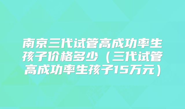 南京三代试管高成功率生孩子价格多少（三代试管高成功率生孩子15万元）