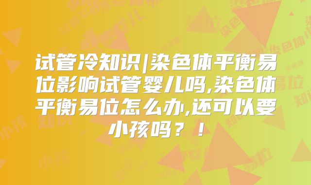 试管冷知识|染色体平衡易位影响试管婴儿吗,染色体平衡易位怎么办,还可以要小孩吗？！
