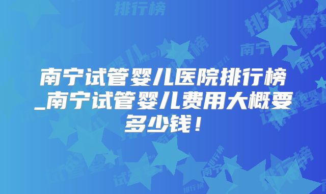 南宁试管婴儿医院排行榜_南宁试管婴儿费用大概要多少钱!