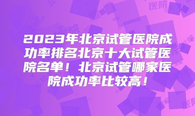2023年北京试管医院成功率排名北京十大试管医院名单！北京试管哪家医院成功率比较高！
