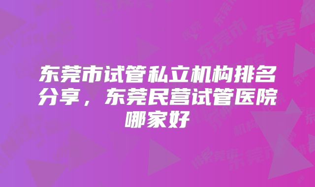东莞市试管私立机构排名分享,东莞民营试管医院哪家好
