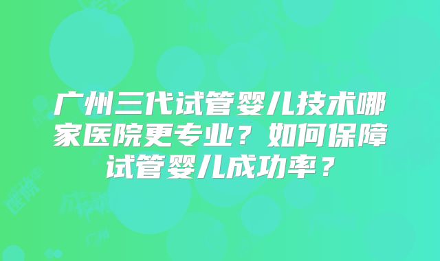 广州三代试管婴儿技术哪家医院更专业?如何保障试管婴儿成功率?
