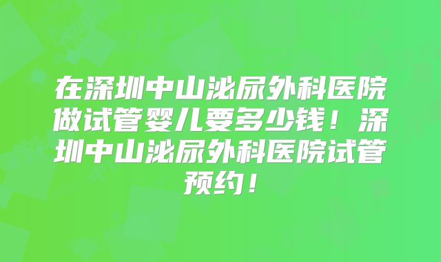 在深圳中山泌尿外科医院做试管婴儿要多少钱!深圳中山泌尿外科医院试管预约!