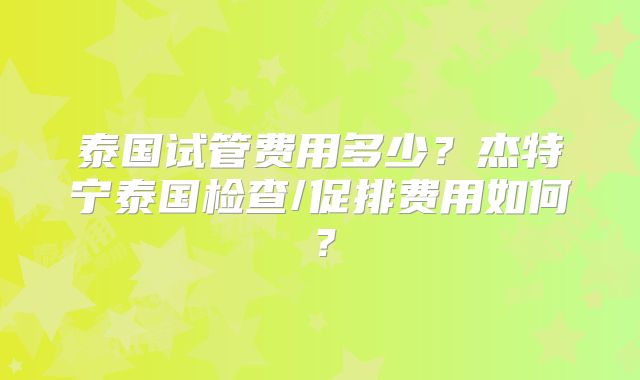 泰国试管费用多少？杰特宁泰国检查/促排费用如何？
