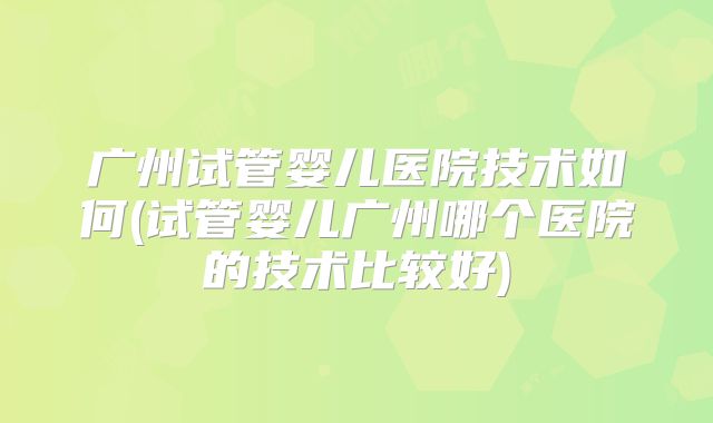 广州试管婴儿医院技术如何(试管婴儿广州哪个医院的技术比较好)