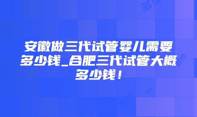 安徽做三代试管婴儿需要多少钱_合肥三代试管大概多少钱！