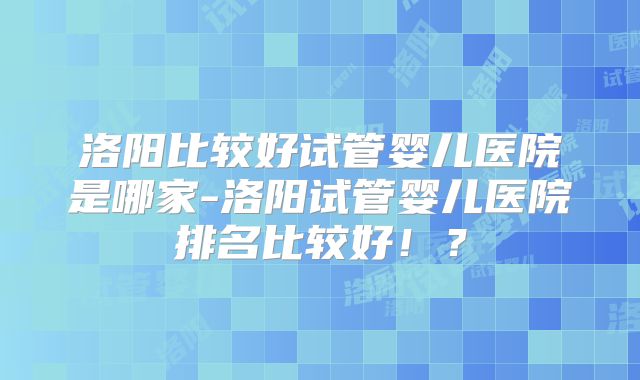 洛阳比较好试管婴儿医院是哪家-洛阳试管婴儿医院排名比较好!?