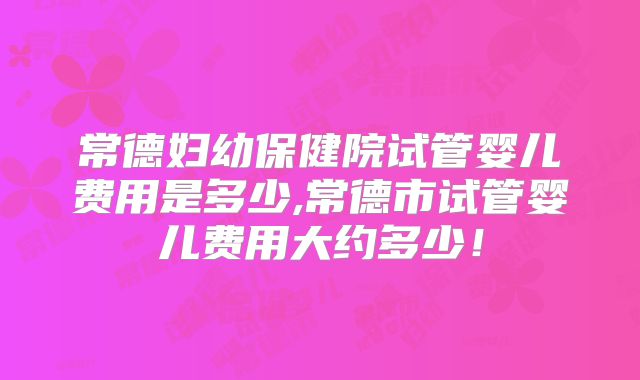 常德妇幼保健院试管婴儿费用是多少,常德市试管婴儿费用大约多少!