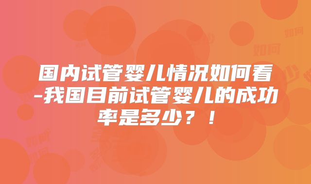 国内试管婴儿情况如何看-我国目前试管婴儿的成功率是多少？！