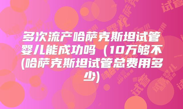 多次流产哈萨克斯坦试管婴儿能成功吗(10万够不(哈萨克斯坦试管总费用多少)