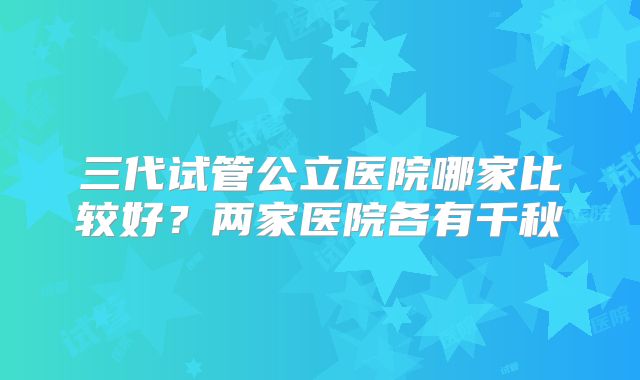 三代试管公立医院哪家比较好？两家医院各有千秋