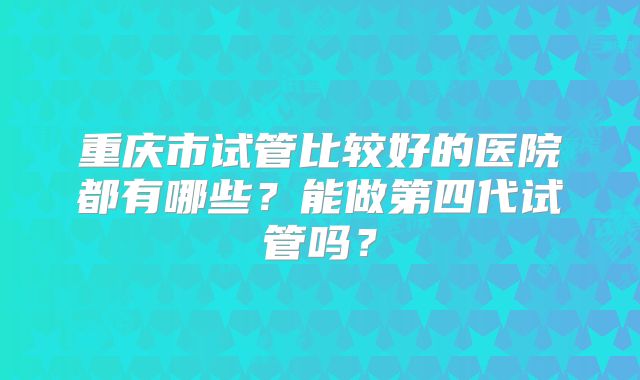 重庆市试管比较好的医院都有哪些？能做第四代试管吗？