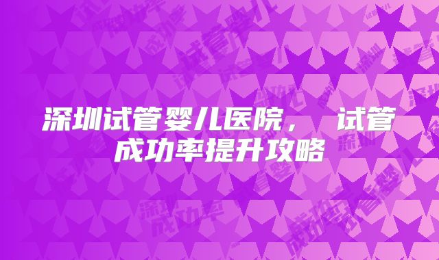 深圳试管婴儿医院, 试管成功率提升攻略