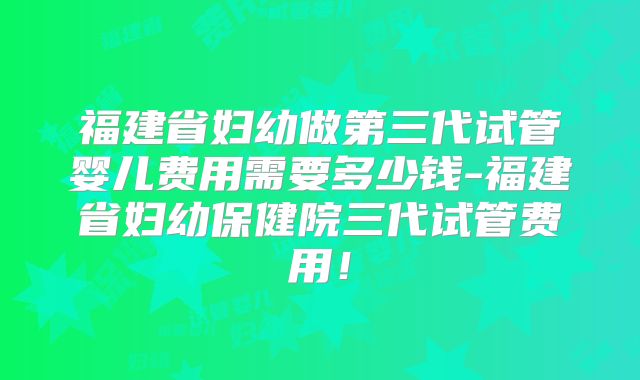 福建省妇幼做第三代试管婴儿费用需要多少钱-福建省妇幼保健院三代试管费用！
