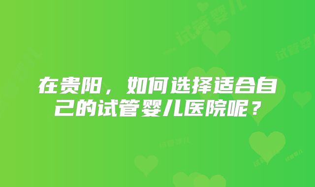 在贵阳，如何选择适合自己的试管婴儿医院呢？