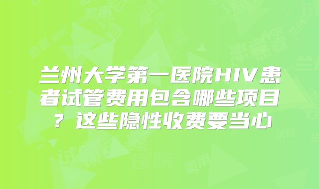 兰州大学第一医院HIV患者试管费用包含哪些项目?这些隐性收费要当心