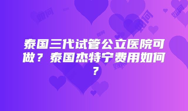 泰国三代试管公立医院可做？泰国杰特宁费用如何？