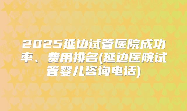 2025延边试管医院成功率、费用排名(延边医院试管婴儿咨询电话)