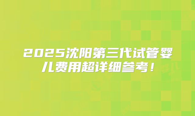 2025沈阳第三代试管婴儿费用超详细参考！