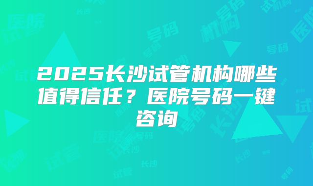2025长沙试管机构哪些值得信任？医院号码一键咨询