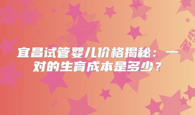 宜昌试管婴儿价格揭秘:一对的生育成本是多少?