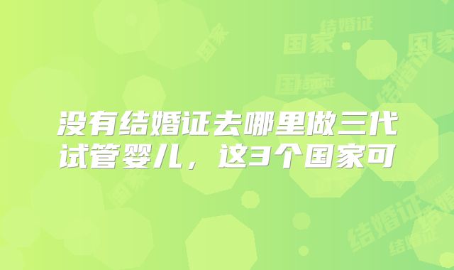 没有结婚证去哪里做三代试管婴儿，这3个国家可