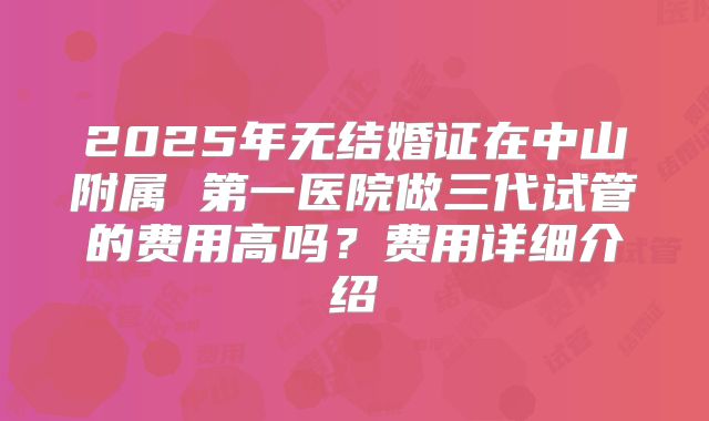 2025年无结婚证在中山附属 第一医院做三代试管的费用高吗？费用详细介绍