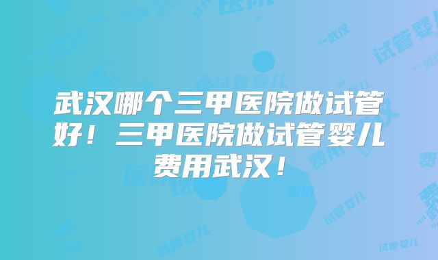 武汉哪个三甲医院做试管好！三甲医院做试管婴儿费用武汉！