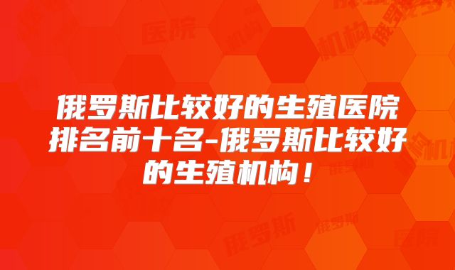 俄罗斯比较好的生殖医院排名前十名-俄罗斯比较好的生殖机构!