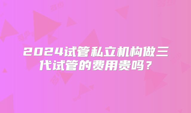 2024试管私立机构做三代试管的费用贵吗？