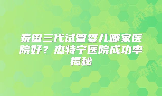 泰国三代试管婴儿哪家医院好？杰特宁医院成功率揭秘