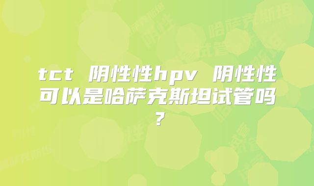 tct 阴性性hpv 阴性性可以是哈萨克斯坦试管吗？