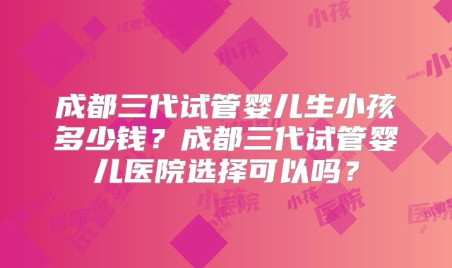 成都三代试管婴儿生小孩多少钱?成都三代试管婴儿医院选择可以吗?