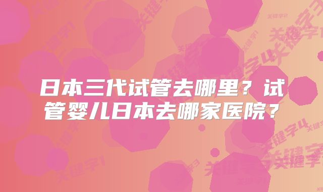日本三代试管去哪里？试管婴儿日本去哪家医院？