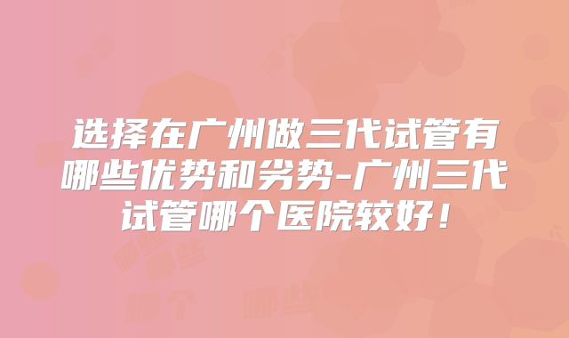 选择在广州做三代试管有哪些优势和劣势-广州三代试管哪个医院较好！