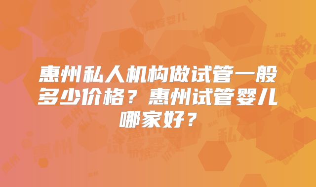 惠州私人机构做试管一般多少价格？惠州试管婴儿哪家好？
