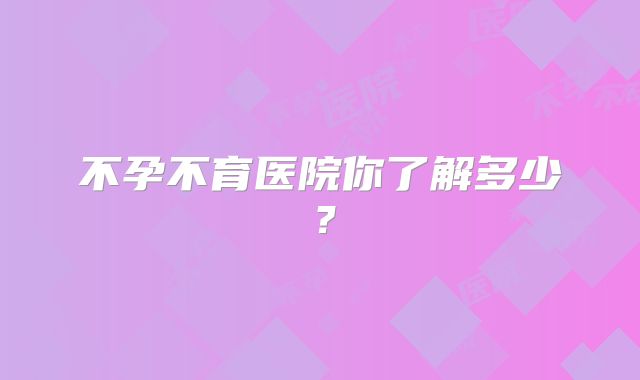 不孕不育医院你了解多少？