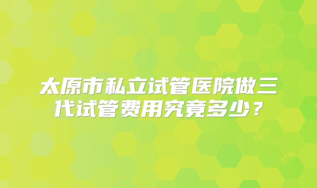 太原市私立试管医院做三代试管费用究竟多少?