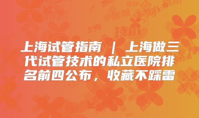 上海试管指南 | 上海做三代试管技术的私立医院排名前四公布，收藏不踩雷