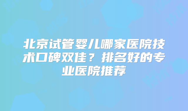 北京试管婴儿哪家医院技术口碑双佳？排名好的专业医院推荐