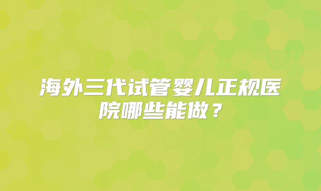 海外三代试管婴儿正规医院哪些能做?