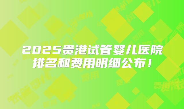 2025贵港试管婴儿医院排名和费用明细公布！