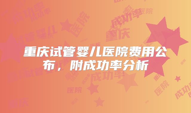 重庆试管婴儿医院费用公布，附成功率分析