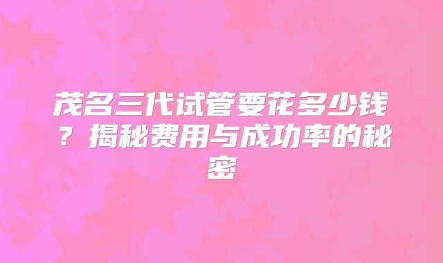 茂名三代试管要花多少钱？揭秘费用与成功率的秘密