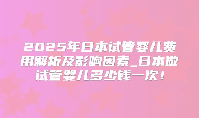 2025年日本试管婴儿费用解析及影响因素_日本做试管婴儿多少钱一次！