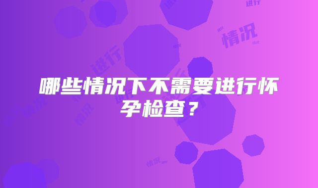 哪些情况下不需要进行怀孕检查？