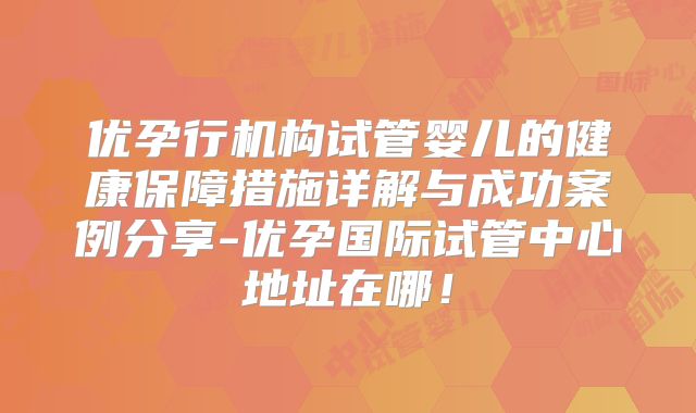 优孕行机构试管婴儿的健康保障措施详解与成功案例分享-优孕国际试管中心地址在哪！