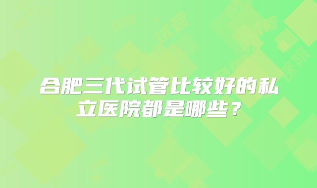 合肥三代试管比较好的私立医院都是哪些?
